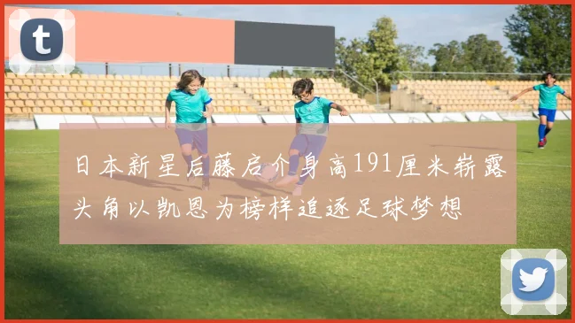 日本新星后藤启介身高191厘米崭露头角以凯恩为榜样追逐足球梦想