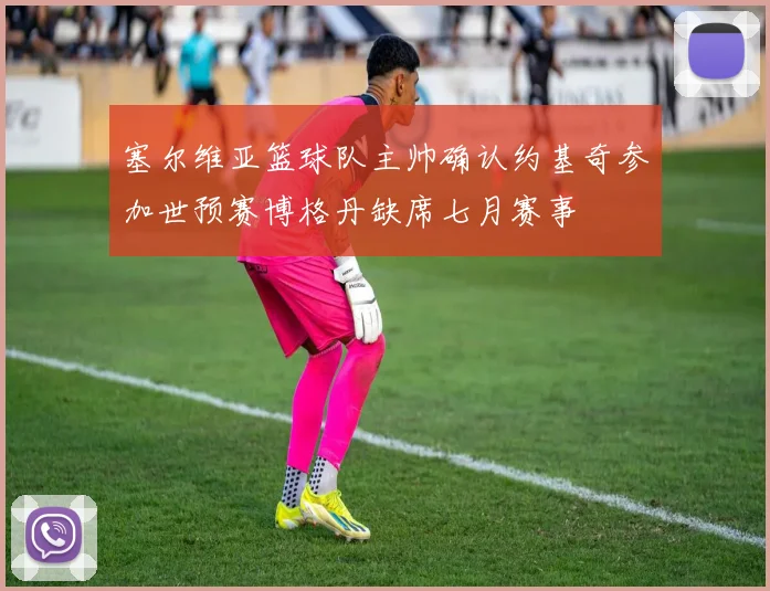 塞尔维亚篮球队主帅确认约基奇参加世预赛博格丹缺席七月赛事