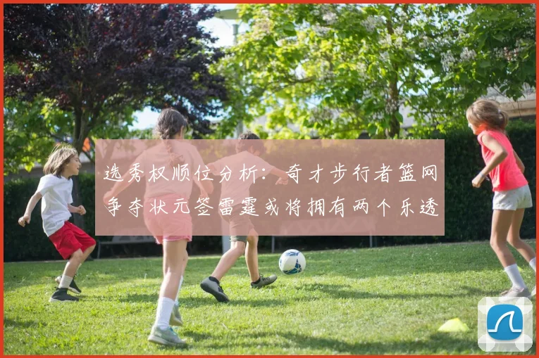 选秀权顺位分析：奇才步行者篮网争夺状元签雷霆或将拥有两个乐透签