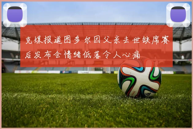 克媒报道图多尔因父亲去世缺席赛后发布会情绪低落令人心痛