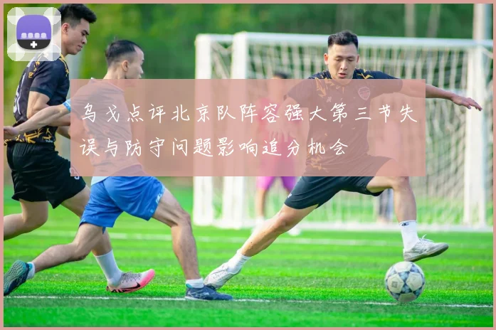 乌戈点评北京队阵容强大第三节失误与防守问题影响追分机会