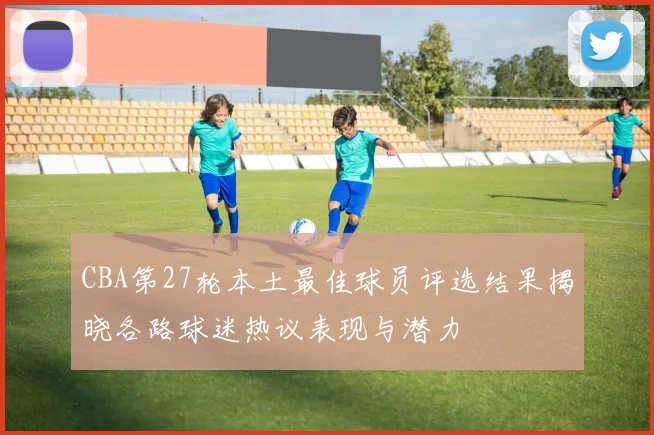 CBA第27轮本土最佳球员评选结果揭晓各路球迷热议表现与潜力