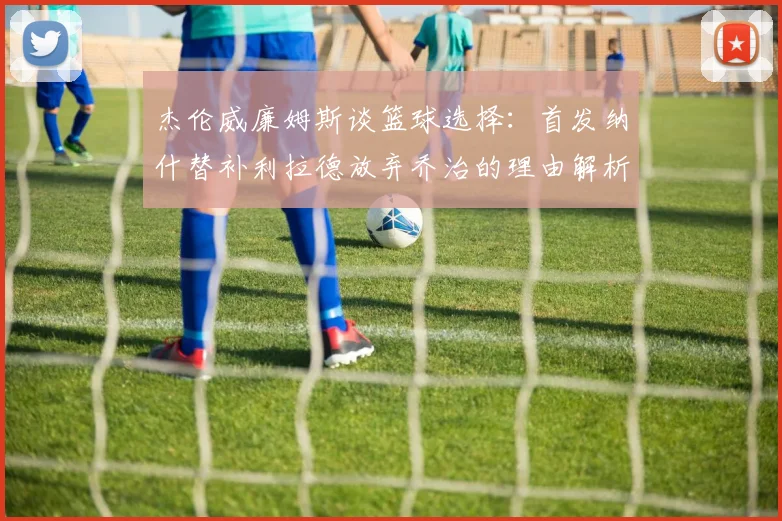 杰伦威廉姆斯谈篮球选择：首发纳什替补利拉德放弃乔治的理由解析
