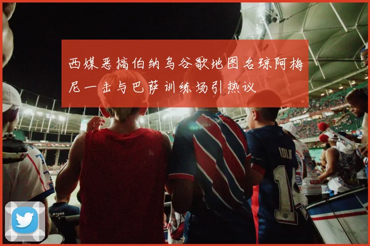 西媒恶搞伯纳乌谷歌地图名琼阿梅尼一击与巴萨训练场引热议
