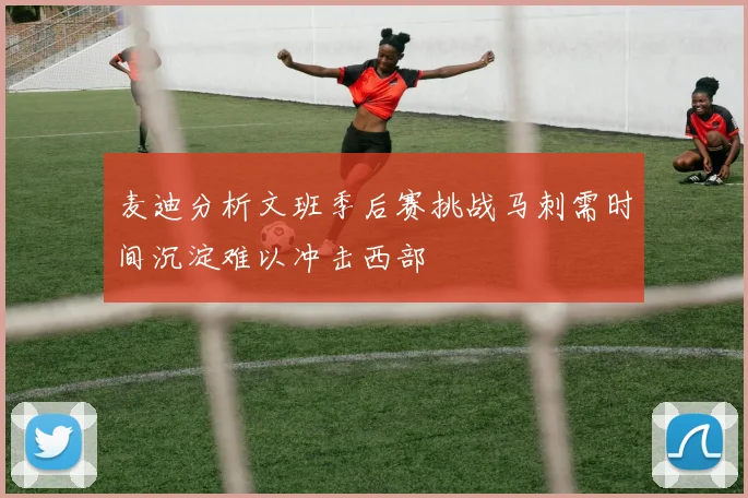 麦迪分析文班季后赛挑战马刺需时间沉淀难以冲击西部