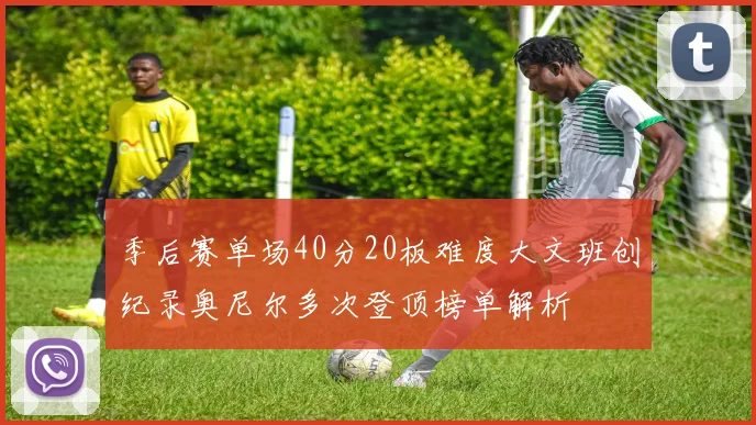季后赛单场40分20板难度大文班创纪录奥尼尔多次登顶榜单解析