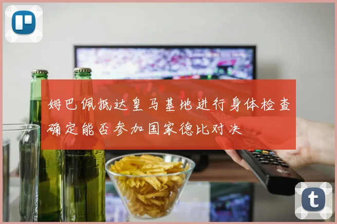 姆巴佩抵达皇马基地进行身体检查确定能否参加国家德比对决