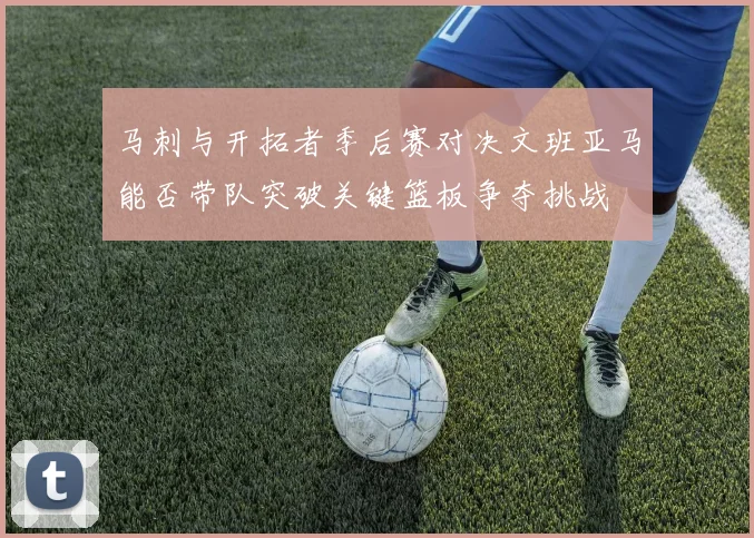 马刺与开拓者季后赛对决文班亚马能否带队突破关键篮板争夺挑战
