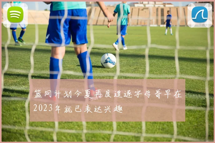 篮网计划今夏再度追逐字母哥早在2023年就已表达兴趣