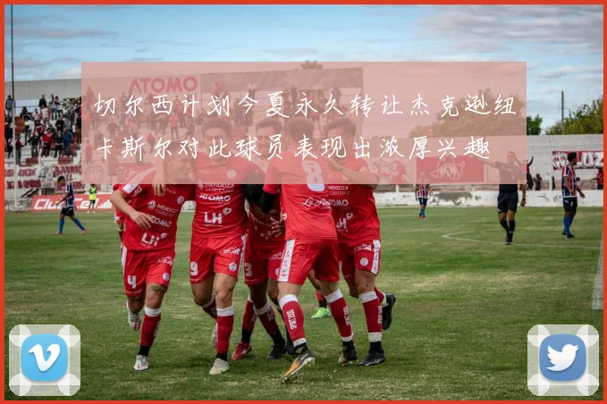 切尔西计划今夏永久转让杰克逊纽卡斯尔对此球员表现出浓厚兴趣