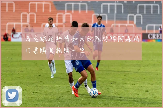 马竞球迷热情如火欧冠对阵阿森纳门票瞬间抢购一空