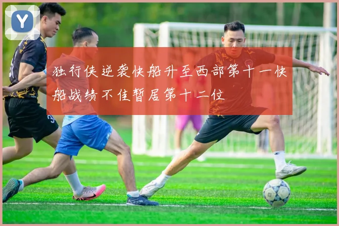 独行侠逆袭快船升至西部第十一快船战绩不佳暂居第十二位