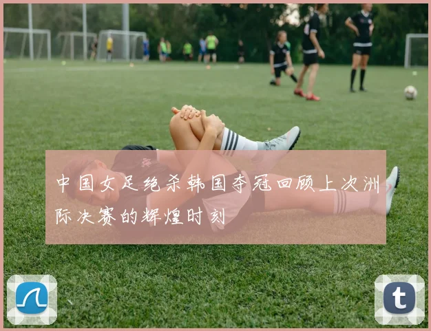 中国女足绝杀韩国夺冠回顾上次洲际决赛的辉煌时刻