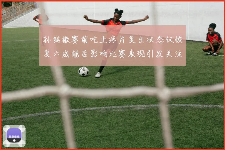 孙铭徽赛前吃止疼片复出状态仅恢复六成能否影响比赛表现引发关注