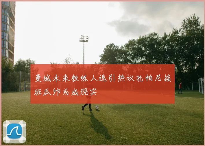 曼城未来教练人选引热议孔帕尼接班瓜帅或成现实