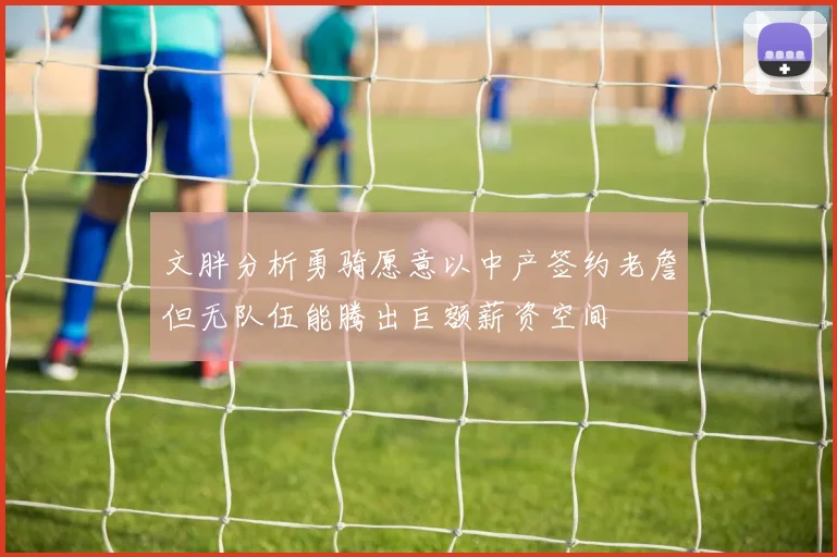 文胖分析勇骑愿意以中产签约老詹但无队伍能腾出巨额薪资空间