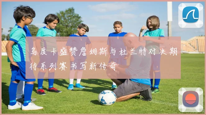 乌度卡盛赞詹姆斯与杜兰特对决期待系列赛书写新传奇