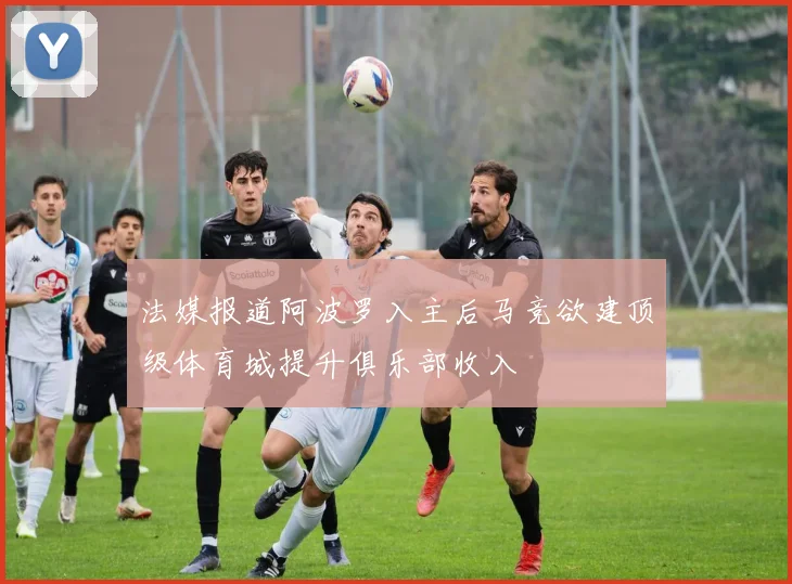 法媒报道阿波罗入主后马竞欲建顶级体育城提升俱乐部收入