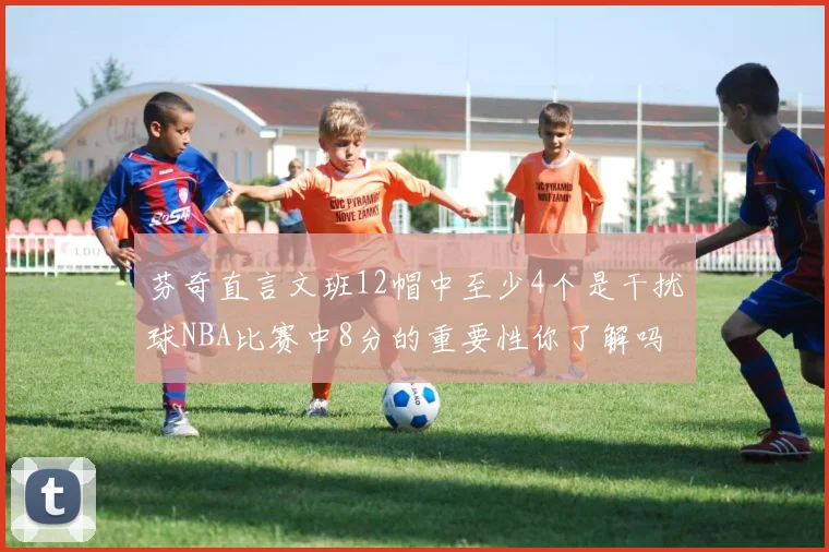 芬奇直言文班12帽中至少4个是干扰球NBA比赛中8分的重要性你了解吗