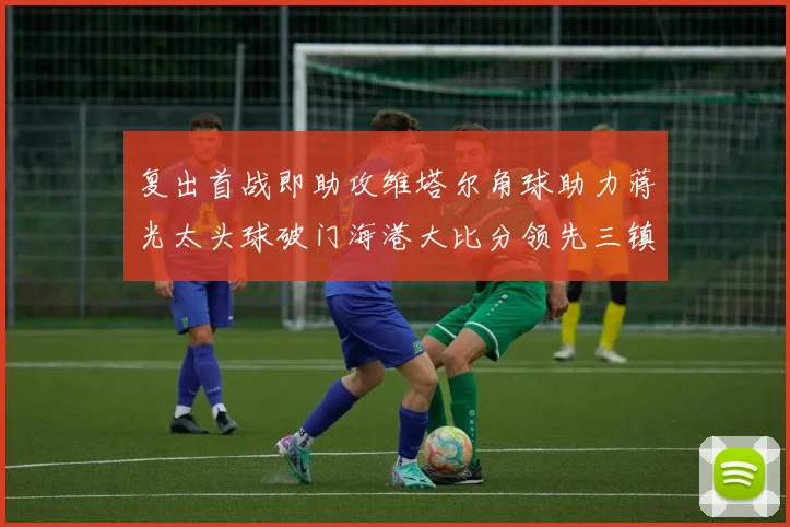 复出首战即助攻维塔尔角球助力蒋光太头球破门海港大比分领先三镇