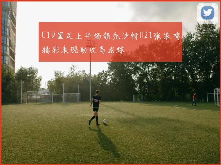U19国足上半场领先沙特U21张家鸣精彩表现助攻乌龙球