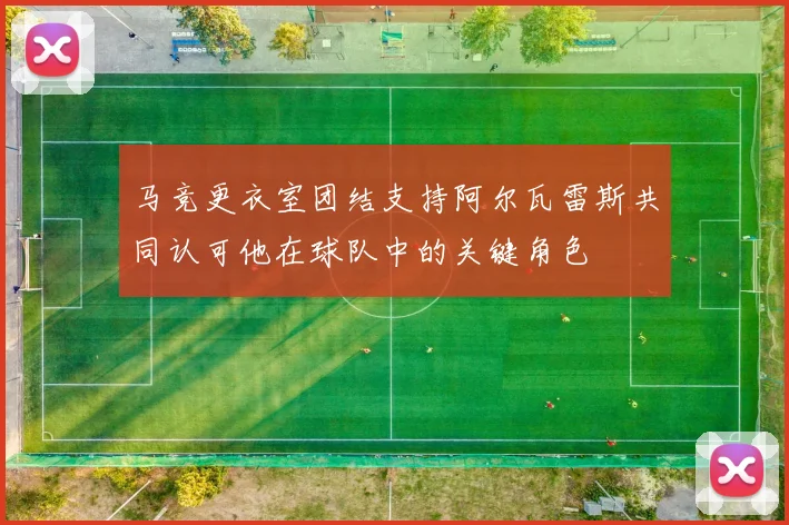 马竞更衣室团结支持阿尔瓦雷斯共同认可他在球队中的关键角色